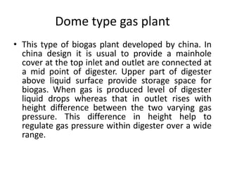 Dome type gas plant
• This type of biogas plant developed by china. In
china design it is usual to provide a mainhole
cover at the top inlet and outlet are connected at
a mid point of digester. Upper part of digester
above liquid surface provide storage space for
biogas. When gas is produced level of digester
liquid drops whereas that in outlet rises with
height difference between the two varying gas
pressure. This difference in height help to
regulate gas pressure within digester over a wide
range.
 