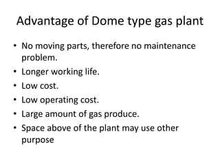 Advantage of Dome type gas plant
• No moving parts, therefore no maintenance
problem.
• Longer working life.
• Low cost.
• Low operating cost.
• Large amount of gas produce.
• Space above of the plant may use other
purpose
 