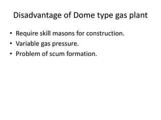 Disadvantage of Dome type gas plant
• Require skill masons for construction.
• Variable gas pressure.
• Problem of scum formation.
 