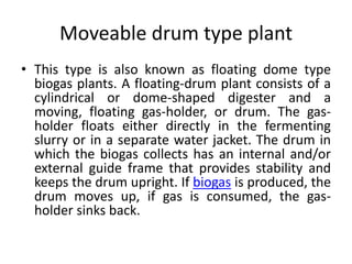 Moveable drum type plant
• This type is also known as floating dome type
biogas plants. A floating-drum plant consists of a
cylindrical or dome-shaped digester and a
moving, floating gas-holder, or drum. The gas-
holder floats either directly in the fermenting
slurry or in a separate water jacket. The drum in
which the biogas collects has an internal and/or
external guide frame that provides stability and
keeps the drum upright. If biogas is produced, the
drum moves up, if gas is consumed, the gas-
holder sinks back.
 