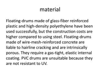 material
Floating-drums made of glass-fiber reinforced
plastic and high-density polyethylene have been
used successfully, but the construction costs are
higher compared to using steel. Floating-drums
made of wire-mesh-reinforced concrete are
liable to hairline cracking and are intrinsically
porous. They require a gas-tight, elastic internal
coating. PVC drums are unsuitable because they
are not resistant to UV.
 