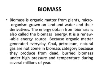 BIOMASS
• Biomass is organic matter from plants, micro-
-organism grown on land and water and their
derivatives. The energy obtain from biomass is
also called the biomass energy. It is a renew-
-able energy source. Because organic matter
generated everyday. Coal, petroleum, natural
gas are not come in biomass category because
they produce from dead, burried biomass
under high pressure and temperature during
several millions of year.
 