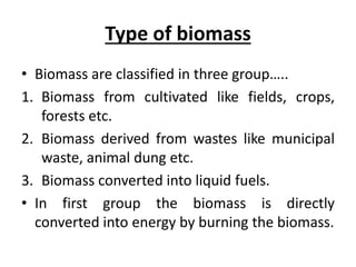 Type of biomass
• Biomass are classified in three group…..
1. Biomass from cultivated like fields, crops,
forests etc.
2. Biomass derived from wastes like municipal
waste, animal dung etc.
3. Biomass converted into liquid fuels.
• In first group the biomass is directly
converted into energy by burning the biomass.
 