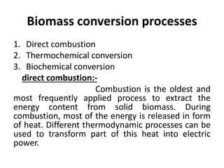 Biomass conversion processes
1. Direct combustion
2. Thermochemical conversion
3. Biochemical conversion
direct combustion:-
Combustion is the oldest and
most frequently applied process to extract the
energy content from solid biomass. During
combustion, most of the energy is released in form
of heat. Different thermodynamic processes can be
used to transform part of this heat into electric
power.
 
