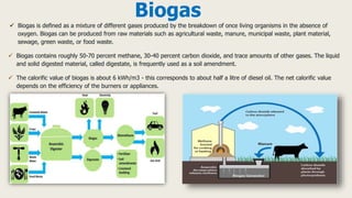 Biogas
 Biogas is defined as a mixture of different gases produced by the breakdown of once living organisms in the absence of
oxygen. Biogas can be produced from raw materials such as agricultural waste, manure, municipal waste, plant material,
sewage, green waste, or food waste.
 Biogas contains roughly 50-70 percent methane, 30-40 percent carbon dioxide, and trace amounts of other gases. The liquid
and solid digested material, called digestate, is frequently used as a soil amendment.
 The calorific value of biogas is about 6 kWh/m3 - this corresponds to about half a litre of diesel oil. The net calorific value
depends on the efficiency of the burners or appliances.
 