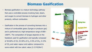 • Biomass gasification is a mature technology pathway
that uses a controlled process involving heat, steam,
and oxygen to convert biomass to hydrogen and other
products, without combustion.
• Gasification is the process of converting biomass into a
mixture of combustible gases (Syngas or producer gas)
and is performed at a high temperature range of 800–
1000°C. The composition of Syngas depends on the
feedstock used for gasification and typically composed
of 30-60% of CO, 25-30% of H2, 0-5% of CH4, 5-15%
of CO2 and water vapour and sulphur compound to
some extent with low caloric value (2-15 MJ/Nm3)
Biomass Gasification
 