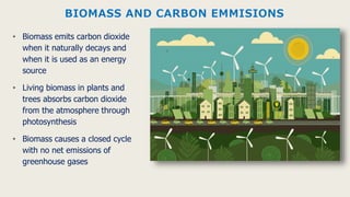 BIOMASS AND CARBON EMMISIONS
• Biomass emits carbon dioxide
when it naturally decays and
when it is used as an energy
source
• Living biomass in plants and
trees absorbs carbon dioxide
from the atmosphere through
photosynthesis
• Biomass causes a closed cycle
with no net emissions of
greenhouse gases
 