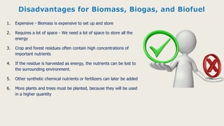 Disadvantages for Biomass, Biogas, and Biofuel
1. Expensive - Biomass is expensive to set up and store
2. Requires a lot of space - We need a lot of space to store all the
energy
3. Crop and forest residues often contain high concentrations of
important nutrients
4. If the residue is harvested as energy, the nutrients can be lost to
the surrounding environment.
5. Other synthetic chemical nutrients or fertilizers can later be added
6. More plants and trees must be planted, because they will be used
in a higher quantity
 