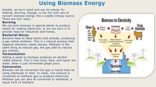 Usually, we burn wood and use its energy for
heating. Burning, though, is not the only way to
convert biomass energy into a usable energy source.
There are four ways:
Burning
We can bum biomass in special plants to produce
steam for making electricity, or we can burn it to
provide heat for industries and homes.
Bacterial Decay
Bacteria feed on dead plants and animals, producing
a gas called methane. This is a natural process that
happens whenever waste decays. Methane is the
same thing as natural gas, the gas sold by natural
gas utilities.
Fermentation
Adding a yeast to biomass produces an alcohol
called ethanol. This is how wine, beer, and liquor are
made. Wine is just fermented grape juice.
Conversion
Biomass can be converted into gas or liquid fuels by
using chemicals or heat. In India, cow manure is
converted to methane gas to produce electricity.
Methane gas can also be converted to methanol, a
liquid form of methane
Using Biomass Energy
 