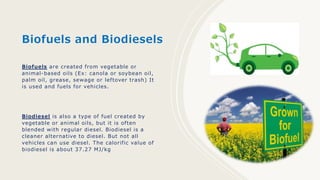 Biofuels and Biodiesels
Biofuels are created from vegetable or
animal-based oils (Ex: canola or soybean oil,
palm oil, grease, sewage or leftover trash) It
is used and fuels for vehicles.
Biodiesel is also a type of fuel created by
vegetable or animal oils, but it is often
blended with regular diesel. Biodiesel is a
cleaner alternative to diesel. But not all
vehicles can use diesel. The calorific value of
biodiesel is about 37.27 MJ/kg
 