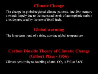 Climate Change
The change in global/regional climate patterns, late 20th century
onwards largely due to the increased levels of atmospheric carbon
dioxide produced by the use of fossil fuels.
Global warming
The long-term trend of a rising average global temperature.
Carbon Dioxide Theory of Climatic Change
(Gilbert Plass - 1956)
Climate sensitivity to doubling of atm. CO2 is 3°C at 3.6°C
 