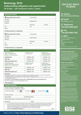 Bioenergy 2010                                                                                                                               FIVE EASY WAYS
Understanding obligations and opportunities                                                                                                      TO BOOK
18-19 May – CBI Conference Centre, London


 DELEGATE DETAILS                                                                                                                                  Online:
                                                                                                                                          http://shop.bsigroup.com/Bioenergy
  1 Mr/Ms/Miss/Mrs/Dr/Other                                          First Name(s)
 Surname                                                                                                                                           Email:
 Job Title                                                           Organization                                                         orders@bsigroup.com
 Address
                                                                     Postcode                               Country                          Telephone:
 Tel                                                                 Fax
                                                                                                                                          +44 (0)20 8996 9001
 Email

 BSI Membership No. (if applicable)                                                                                                          Fax:
                                                                                                                                          +44 (0)20 8996 7001
  2 Mr/Ms/Miss/Mrs/Dr/Other                                          First Name(s)
 Surname                                                                                                                                           Mail:
 Job Title                                                           Organization                                                         Send your completed form to:
 Address                                                                                                                                  Customer Services
                                                                     Postcode                               Country                       BSI
                                                                                                                                          389 Chiswick High Road
 Tel                                                                 Fax                                                                  London
 Email                                                                                                                                    W4 4AL
                                                                                                                                          Please retain a copy for your records.
 BSI Membership No. (if applicable)

 PRICING
                                                                                                                                          Conference Information
 Early bird pricing                                     Conference only                              Conference &                         Full joining instructions will be sent
 Book by 8 March 2010                                   18 May 2010                                  workshop package                     upon receipt and confirmation of your
 Please ✓ your selection(s)                                                                          18-19 May 2010                       booking. If you have not received your
                                                                                                                                          confirmed instructions within 3 days,
 Standard rate                                               £399.00 + VAT                               £639.00 + VAT                    please call Customer Services on
 SME rate†                                                   £359.00 + VAT                               £559.00 + VAT                    +44 (0)20 8996 9001 to confirm your
                                                                                                                                          booking has been placed.
 Public sector/charity rate                                  £319.00 + VAT                               £479.00 + VAT
 Standard pricing                                       Conference only                              Conference &
                                                                                                                                          Terms and Conditions:
                                                                                                                                          All cancellations and name change requests must be
 Booked after 8 March 2010                              18 May 2010                                  workshop package                     made in writing to the Head of Delegate
 Please ✓ your selection(s)                                                                          18-19 May 2010                       Administration either by email, fax or letter and will be
                                                                                                                                          acknowledged in writing.
 Standard rate                                               £499.00 + VAT                               £799.00 + VAT                    Contact details are:
                                                                                                                                          Head of Delegate Administration Customer Services
 SME rate†                                                   £449.00 + VAT                               £699.00 + VAT                    BSI
                                                                                                                                          BSI Group Headquarters
 Public sector/charity rate                                  £399.00 + VAT                               £599.00 + VAT                    389 Chiswick High Road
                                                                                                                                          London W4 4AL

 Discounts:                                                                                                                               Fax: 020 8996 7001
                                                                                                                                          Email: cservices@bsigroup.com
 BSI members are entitled to a 10% discount. Member discount applies to members on provision of appropriate
                                                                                                                                          A full refund will be given if you cancel earlier than one
 membership number or booking code on conference and/or workshop bookings
                                                                                                                                          calendar month before the event. If you cancel after
 † An SME is defined as an organization that employs fewer than 250 persons and which have an annual turnover not                         that date or do not attend, no refund will be given.
   exceeding £45.5 million.                                                                                                               There is no charge to request a delegate name change.
 If you have 5 or more delegates, please contact +44 (0)20 8996 7744 for group package rates.                                             If you are travelling from overseas we recommend you
                                                                                                                                          confirm your visa (if applicable) before booking your
 All prices are subject to VAT at the applicable UK rate.                                                                                 place.
                                                                                                                                          All bookings for events are subject to VAT (or local
 Total Payable: £                                                                                                                         equivalent if the event is not held in the UK) and
                                                                                                                                          payment terms of 30 days. If you are a non UK
                                                                                                                                          company you may be entitled to claim back the VAT
 PAYMENT DETAILS                                                                                                                          through HMRC. (see www.hmrc.gov.uk for more
                                                                                                                                          information).
 Cheque: Please make payable to BSI                                                                                                       BSI reserves the right at any time and without prior
 Credit Card: Please complete as follows                                                                                                  notice to change the venue and/or speakers and/or
                                                                                                                                          programme and/or price from that described. BSI
 Credit Card details:             VISA                   MASTERCARD                        AMERICAN EXPRESS                               accepts no responsibility for the views expressed by the
                                                                                                                                          speakers or any other persons present at the event.
                                                                                                                                          BSI reserves the right to cancel the event, in which case
                                                                                                                                          a full refund will be given. BSI does not accept liability
 Credit Card No.                                                                                                                          for any travel, accommodation or any other costs.
                                                                                                                                          Delegate contact details will not be passed to any third
 Expiry Date                                         Cardholder Name                                                                      party; however the conference handbook will include a
                                                                                                                                          list of delegate and company names correct at the time
                                                                                                                                          of print. The handbook is protected by copyright.
 Please debit my/our Credit Card to the sum of £
                                                                                                                                          Attendees are not permitted to record any part of the
                                                                                                                                          event. All conferences will be delivered in English unless
 Signature                                                              Date                                                              otherwise stated.

       Your contact details will be used to complete your request. We will send you relevant information about our products and
       services that may be of interest to you by post or via email. If you do not wish to be kept up-to-date please tick this box.
       We will never supply your information to third parties for marketing purposes. BSI handles all personal information in
       compliance with the Data Protection Act 1998 and the EU Communications Directive 2002.
       Sign up now to receive FREE regular email updates from BSI on conferences and training.
       Register at www.bsigroup.com/newsletters                                                                                   02/10




Book online at http://shop.bsigroup.com/Bioenergy
 