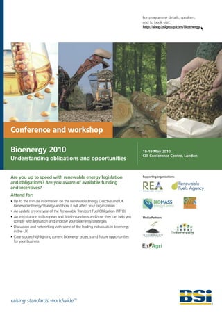 For programme details, speakers,
                                                                                  and to book visit:
                                                                                  http://shop.bsigroup.com/Bioenergy




Conference and workshop

Bioenergy 2010                                                                    18-19 May 2010
                                                                                  CBI Conference Centre, London
Understanding obligations and opportunities


Are you up to speed with renewable energy legislation                             Supporting organizations:

and obligations? Are you aware of available funding
and incentives?
Attend for:
• Up to the minute information on the Renewable Energy Directive and UK
  Renewable Energy Strategy and how it will affect your organization
• An update on one year of the Renewable Transport Fuel Obligation (RTFO)
• An introduction to European and British standards and how they can help you     Media Partners:
  comply with legislation and improve your bioenergy strategies
• Discussion and networking with some of the leading individuals in bioenergy
  in the UK
• Case studies highlighting current bioenergy projects and future opportunities
  for your business




raising standards worldwide ™
 