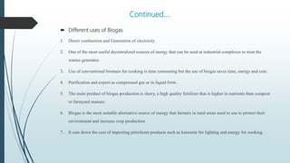 Continued….
 Different uses of Biogas
1. Direct combustion and Generation of electricity
2. One of the most useful decentralized sources of energy that can be used at industrial complexes to treat the
wastes generates.
3. Use of conventional biomass for cooking is time consuming but the use of biogas saves time, energy and cost.
4. Purification and export as compressed gas or in liquid form.
5. The main product of biogas production is slurry, a high quality fertilizer that is higher in nutrients than compost
or farmyard manure.
6. Biogas is the most suitable alternative source of energy that farmers in rural areas need to use to protect their
environment and increase crop production
7. It cuts down the cost of importing petroleum products such as kerosene for lighting and energy for cooking.
 