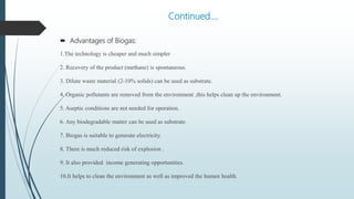Continued….
 Advantages of Biogas:
1.The technology is cheaper and much simpler
2. Recovery of the product (methane) is spontaneous.
3. Dilute waste material (2-10% solids) can be used as substrate.
4. Organic pollutants are removed from the environment ,this helps clean up the environment.
5. Aseptic conditions are not needed for operation.
6. Any biodegradable matter can be used as substrate.
7. Biogas is suitable to generate electricity.
8. There is much reduced risk of explosion .
9. It also provided income generating opportunities.
10.It helps to clean the environment as well as improved the humen health.
 