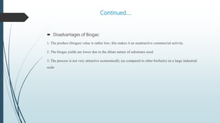 Continued….
 Disadvantages of Biogas:
1. The product (biogas) value is rather low; this makes it an unattractive commercial activity.
2. The biogas yields are lower due to the dilute nature of substrates used.
3. The process is not very attractive economically (as compared to other biofuels) on a large industrial
scale
 