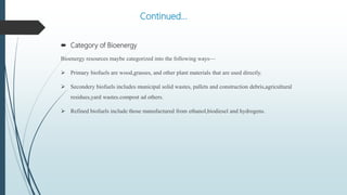 Continued…
 Category of Bioenergy
Bioenergy resources maybe categorized into the following ways—
 Primary biofuels are wood,grasses, and other plant materials that are used directly.
 Secondery biofuels includes municipal solid wastes, pallets and construction debris,agricultural
residues,yard wastes.compost ad others.
 Refined biofuels include those manufactured from ethanol,biodiesel and hydrogens.
 