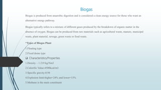 Biogas
Biogas is produced from anaerobic digestion and is considered a clean energy source for those who want an
alternative energy pathway.
Biogas typically refers to a mixture of different gases produced by the breakdown of organic matter in the
absence of oxygen. Biogas can be produced from raw materials such as agricultural waste, manure, municipal
waste, plant material, sewage, green waste or food waste.
*Types of Biogas Plant
1.Floating type
2.Fixed dome type
 Characteristics/Properties
1.Density – 1.219 kg/Nm3
2.Calorific Value-4500kcal/m3
3.Specific gravity-0.94
4.Explosion limit-higher=24% and lower=15%
5.Methane is the main constituent
 