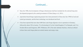 Continued….
 Since the 1980s, the development of biogas infrastructure had been included into the national long-term
development program by the central government of China (Jiang et al.; 2011).
 Agriculture-based biogas engineering projects have been promoted in China since late 1990s by local and
central governments, and the basic technology was introduced and ﬁxed.
 It has been reported that more than 4,000 farm scale biogas digesters were in operation in Germany;
followed by about 350 in Austria, 72 in Switzerland, 65 in the United Kingdom 35 in Denmark, and 12 in
Sweden (Raven and Gregersen, 2007; Wilkinson, 2011).The main substrate fractions, which are utilized
in these farm scale biogas plants are animal manure and energy crops.
 