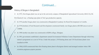 Continued….
History of Biogas in Bangladesh
 In 1972, first biogas plant was set up in the university campus of Bangladesh Agricultural University (BAU) by Dr.
M A Karim.It was a floating type plant of 3m3 gas production capacity.
 In 1974,another biogas plant was constructed at Bangladesh Academy for Rural Development in Comilla.
 In 1976,Institute of Fuel Research and Development constructed family size biogas plant at BCSIR area at cost of
12000k.
 In 1980 another one plant was constructed at KBM college ,Dinajpur.
 In 1981 government established a department named Environment Pollution Contro Department through which they
started a programme at a cost of 34 lac..Under this project ,150 floating dome and 110 fixed dome plants were
installed in1984.
 In 1986,LGED constructed their first floating dome plant in Kurigram district and arranged seminer where 300
scientists,engineers,experts presents.
 