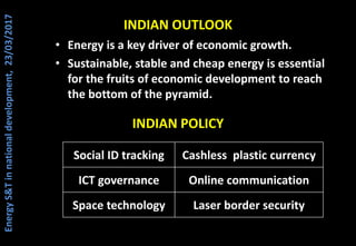 INDIAN OUTLOOK
• Energy is a key driver of economic growth.
• Sustainable, stable and cheap energy is essential
for the fruits of economic development to reach
the bottom of the pyramid.
INDIAN POLICY
Social ID tracking Cashless plastic currency
ICT governance Online communication
Space technology Laser border security
EnergyS&Tinnationaldevelopment,23/03/2017
 