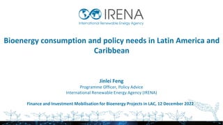 Bioenergy consumption and policy needs in Latin America and
Caribbean
Jinlei Feng
Programme Officer, Policy Advice
International Renewable Energy Agency (IRENA)
Finance and Investment Mobilisation for Bioenergy Projects in LAC, 12 December 2022
 