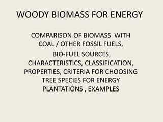 WOODY BIOMASS FOR ENERGY
   COMPARISON OF BIOMASS WITH
     COAL / OTHER FOSSIL FUELS,
         BIO-FUEL SOURCES,
  CHARACTERISTICS, CLASSIFICATION,
 PROPERTIES, CRITERIA FOR CHOOSING
      TREE SPECIES FOR ENERGY
      PLANTATIONS , EXAMPLES
 