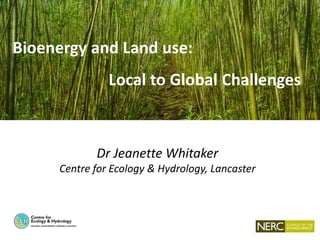 Bioenergy and Land use:
Local to Global Challenges
Dr Jeanette Whitaker
Centre for Ecology & Hydrology, Lancaster
 