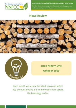 YOUR PARTNERS FOR BUSINESS INSIGHT AND MARKET INTELLIGENCE
Providing clients with a strategic view of feedstock, technology, policy, and
market opportunity across the bioeconomy
News Review
Issue Ninety-One
October 2019
Each month we review the latest news and select
key announcements and commentary from across
the bioenergy sector.
 