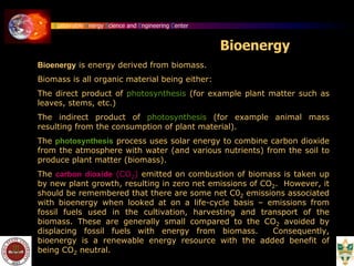 Sustainable Energy Science and Engineering Center
Bioenergy is energy derived from biomass.
Biomass is all organic material being either:
The direct product of photosynthesis (for example plant matter such as
leaves, stems, etc.)
The indirect product of photosynthesis (for example animal mass
resulting from the consumption of plant material).
The photosynthesis process uses solar energy to combine carbon dioxide
from the atmosphere with water (and various nutrients) from the soil to
produce plant matter (biomass).
The carbon dioxide (CO2) emitted on combustion of biomass is taken up
by new plant growth, resulting in zero net emissions of CO2. However, it
should be remembered that there are some net C02 emissions associated
with bioenergy when looked at on a life-cycle basis – emissions from
fossil fuels used in the cultivation, harvesting and transport of the
biomass. These are generally small compared to the CO2 avoided by
displacing fossil fuels with energy from biomass. Consequently,
bioenergy is a renewable energy resource with the added benefit of
being CO2 neutral.
Bioenergy
 
