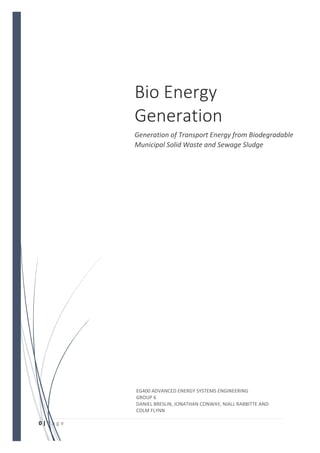 0 | P a g e
Bio Energy
Generation
Generation of Transport Energy from Biodegradable
Municipal Solid Waste and Sewage Sludge
EG400 ADVANCED ENERGY SYSTEMS ENGINEERING
GROUP 6
DANIEL BRESLIN, JONATHAN CONWAY, NIALL RABBITTE AND
COLM FLYNN
 