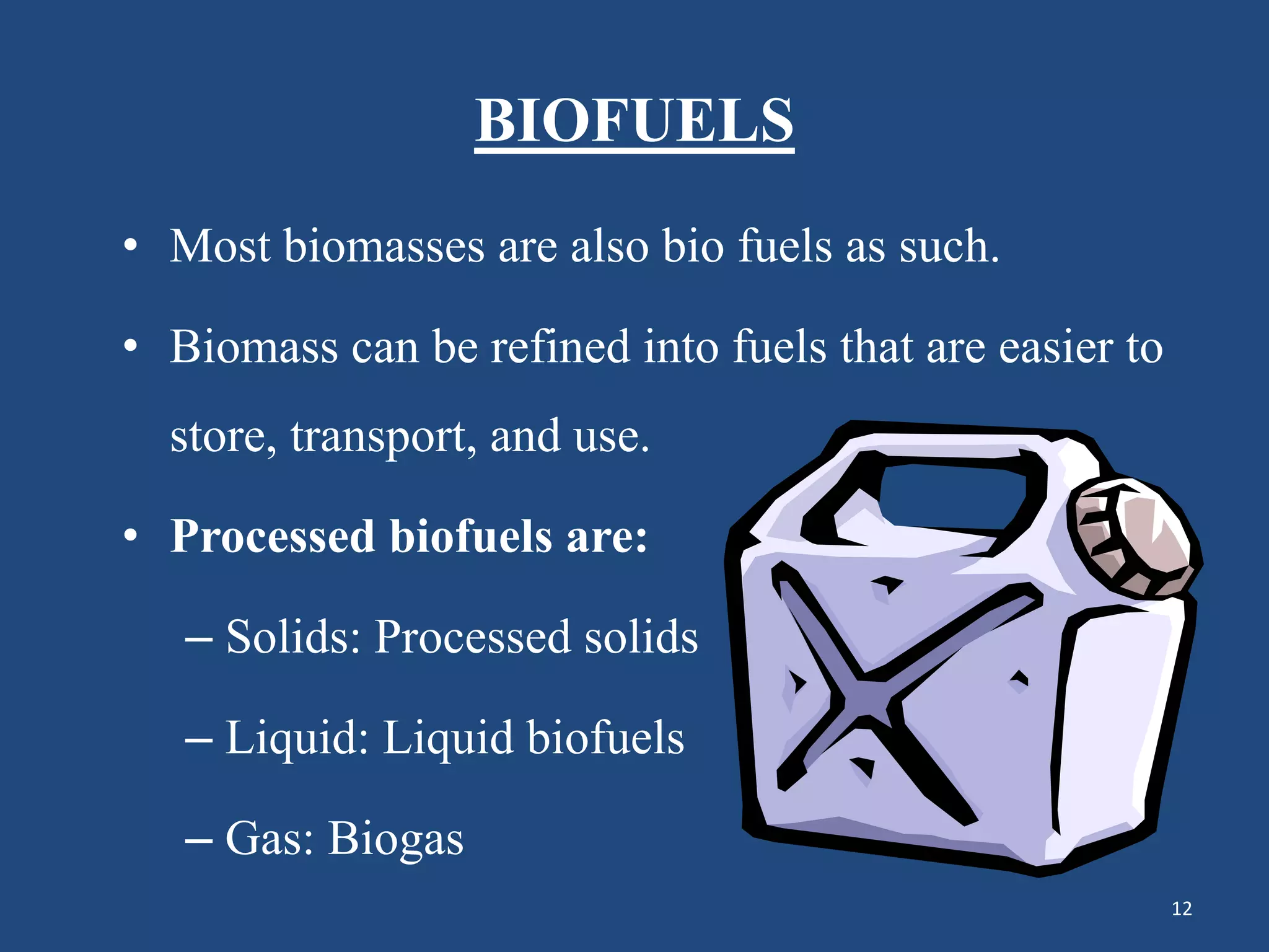 BIOFUELS
• Most biomasses are also bio fuels as such.
• Biomass can be refined into fuels that are easier to
store, transport, and use.
• Processed biofuels are:
– Solids: Processed solids
– Liquid: Liquid biofuels
– Gas: Biogas
12
 