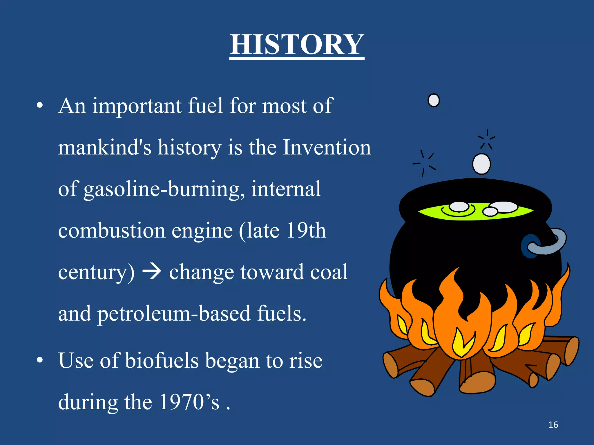 HISTORY
• An important fuel for most of
mankind's history is the Invention
of gasoline-burning, internal
combustion engine (late 19th
century)  change toward coal
and petroleum-based fuels.
• Use of biofuels began to rise
during the 1970’s .
16
 