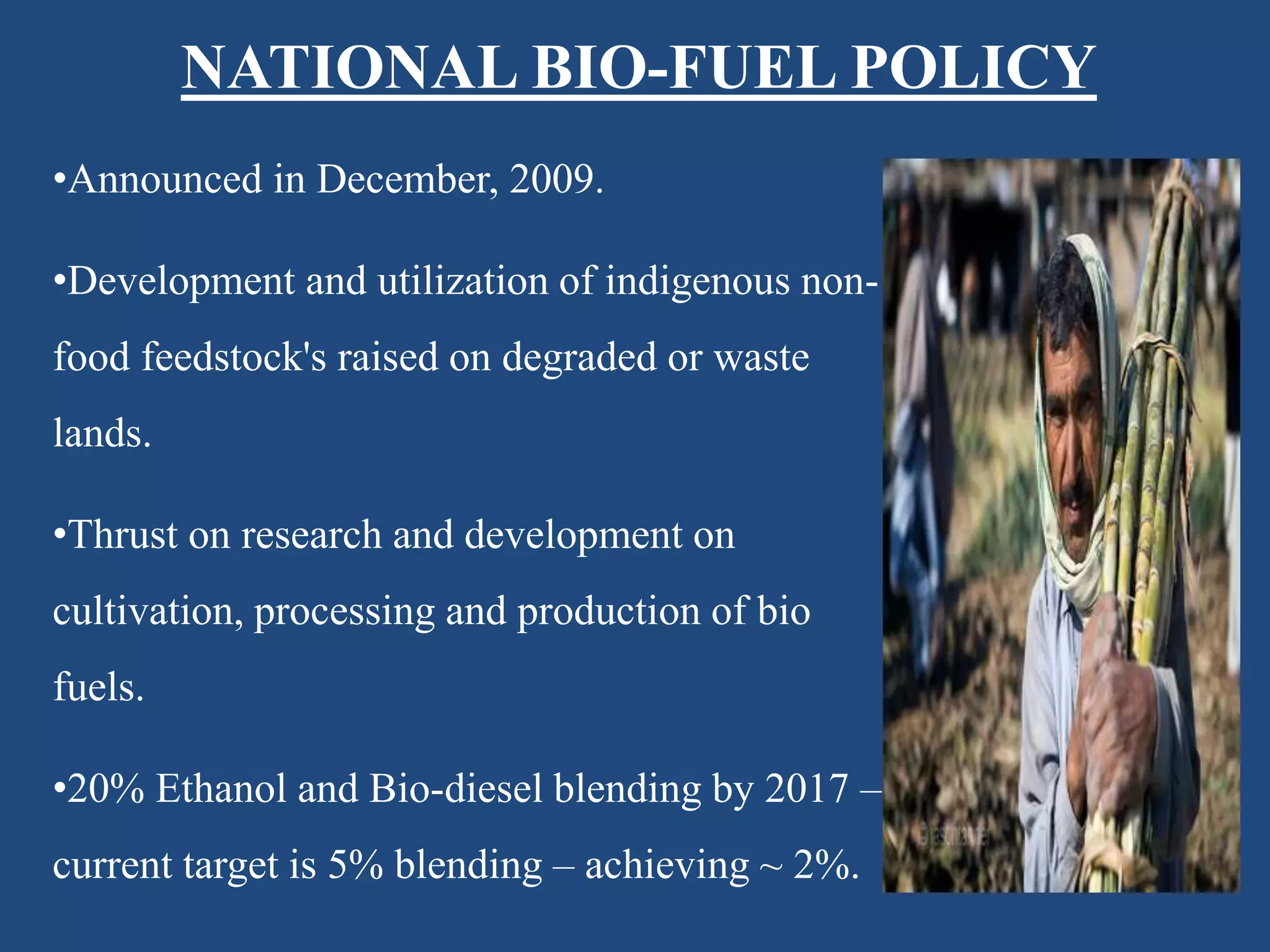 NATIONAL BIO-FUEL POLICY
•Announced in December, 2009.
•Development and utilization of indigenous non-
food feedstock's raised on degraded or waste
lands.
•Thrust on research and development on
cultivation, processing and production of bio
fuels.
•20% Ethanol and Bio-diesel blending by 2017 –
current target is 5% blending – achieving ~ 2%.
 