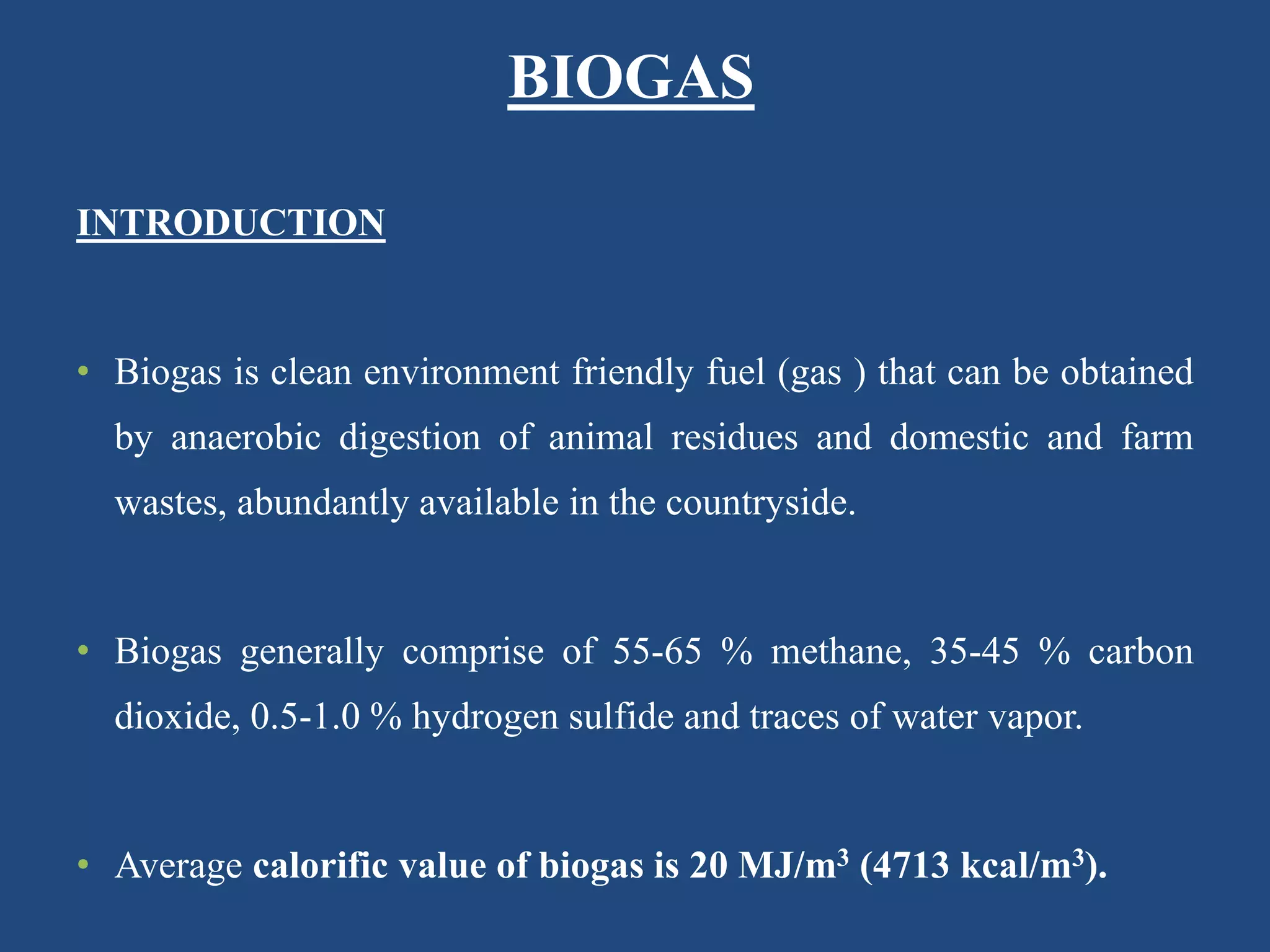 INTRODUCTION
• Biogas is clean environment friendly fuel (gas ) that can be obtained
by anaerobic digestion of animal residues and domestic and farm
wastes, abundantly available in the countryside.
• Biogas generally comprise of 55-65 % methane, 35-45 % carbon
dioxide, 0.5-1.0 % hydrogen sulfide and traces of water vapor.
• Average calorific value of biogas is 20 MJ/m3 (4713 kcal/m3).
BIOGAS
 