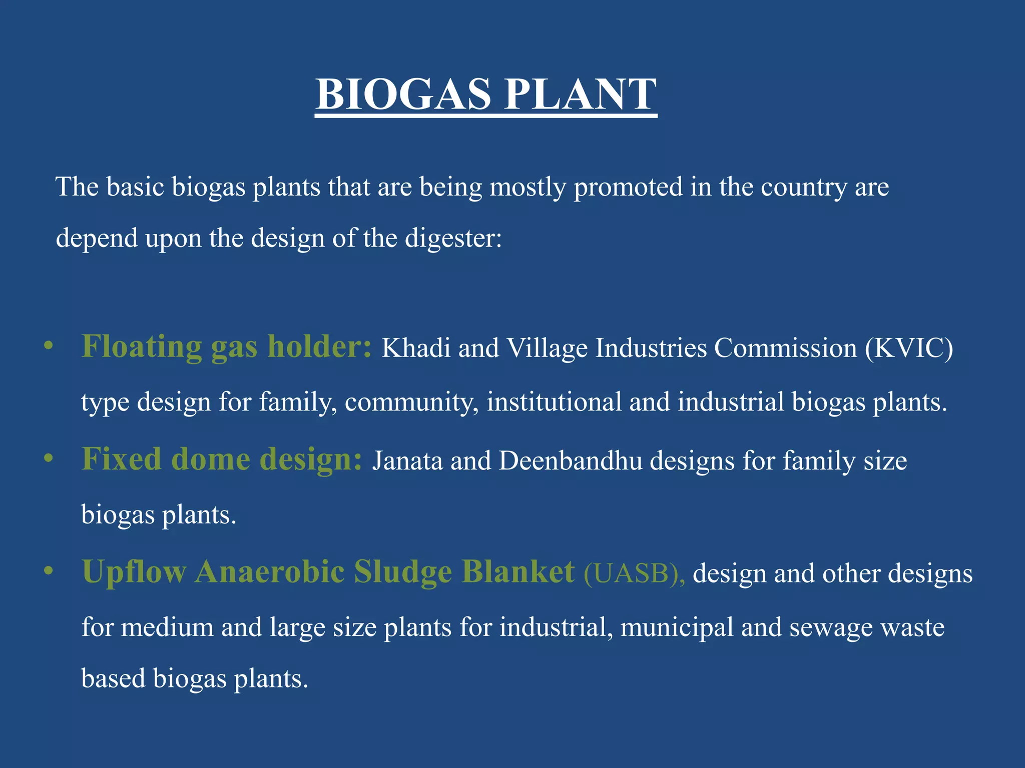 BIOGAS PLANT
The basic biogas plants that are being mostly promoted in the country are
depend upon the design of the digester:
• Floating gas holder: Khadi and Village Industries Commission (KVIC)
type design for family, community, institutional and industrial biogas plants.
• Fixed dome design: Janata and Deenbandhu designs for family size
biogas plants.
• Upflow Anaerobic Sludge Blanket (UASB), design and other designs
for medium and large size plants for industrial, municipal and sewage waste
based biogas plants.
 