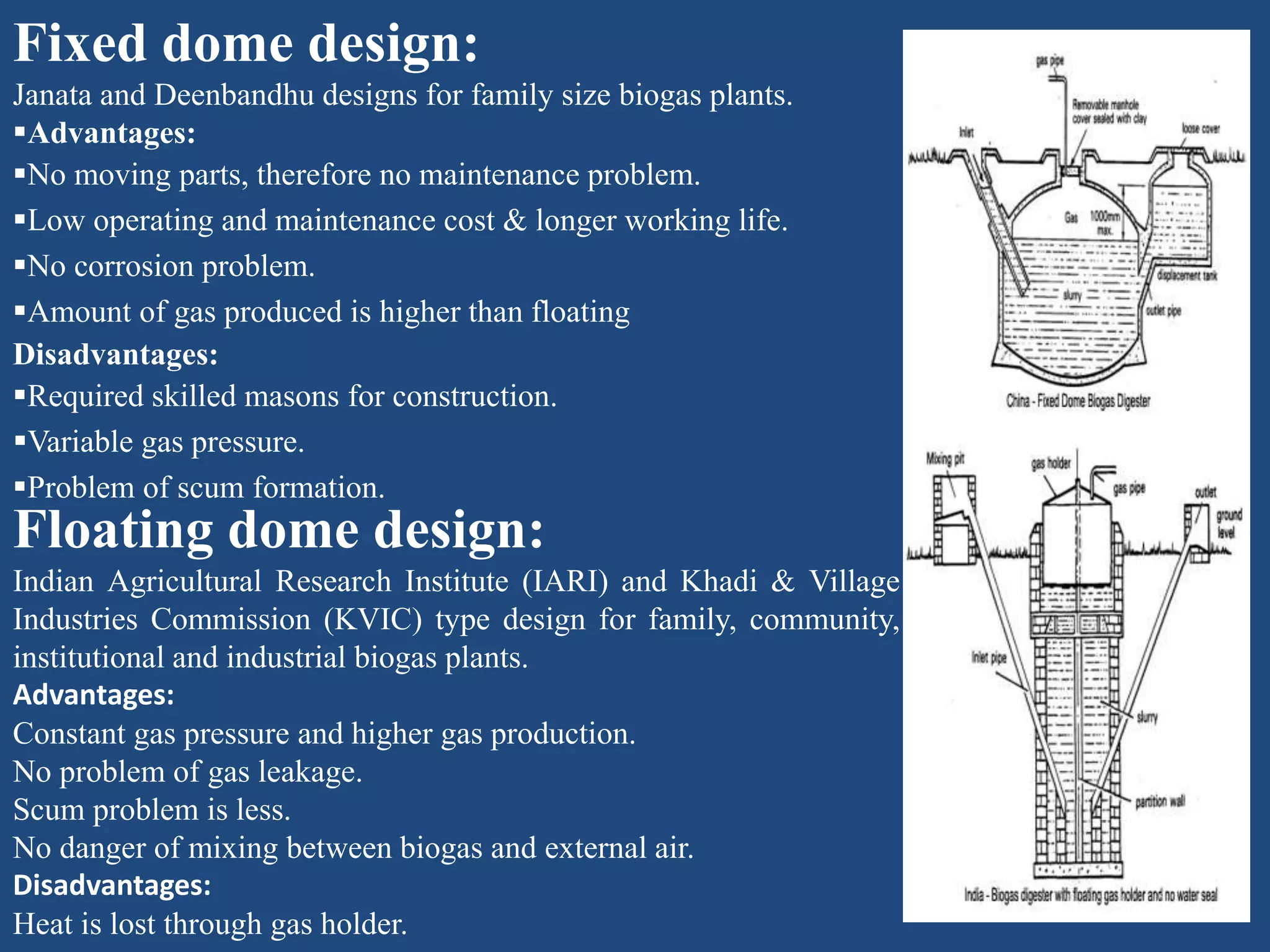Fixed dome design:
Janata and Deenbandhu designs for family size biogas plants.
Advantages:
No moving parts, therefore no maintenance problem.
Low operating and maintenance cost & longer working life.
No corrosion problem.
Amount of gas produced is higher than floating
Disadvantages:
Required skilled masons for construction.
Variable gas pressure.
Problem of scum formation.
Floating dome design:
Indian Agricultural Research Institute (IARI) and Khadi & Village
Industries Commission (KVIC) type design for family, community,
institutional and industrial biogas plants.
Advantages:
Constant gas pressure and higher gas production.
No problem of gas leakage.
Scum problem is less.
No danger of mixing between biogas and external air.
Disadvantages:
Heat is lost through gas holder.
 