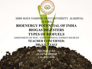 SHRI MATA VAISHNO DEVI UNIVERSITY , KAKRYAL
, KATRA
BIOENERGY POTENTIAL OF INDIA
BIOGAS DIGESTERS
TYPES OF BIOFUELS
ASSIGNMENT OF NON – CONVENTIONAL ENERGY SOURCES
TEACHER CONCERNED:
DR. V.V. TYAGI
PREPARED BY:
ANAM MUKTHAR
( 16-MRE-010)
 