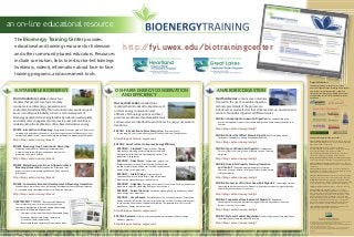 an on-line educational resource
http://fyi.uwex.edu/biotrainingcenter
The Bioenergy Training Center provides
educational and training resources for Extension
and other community-based educators. Resources
include curriculum, links to instructor-led trainings
(webinars, videos), information about face-to-face
training programs, and assessment tools.
Learning for life 
SUSTAINABLE BIOENERGY ON-FARM ENERGY CONSERVATION
AND EFFICIENCY
ANAEROBIC DIGESTION
Our introductory series contains four
modules that present core topics and key
concepts around bioenergy generation and
environmental sustainability. The curriculum covers a wide range of
issues, including sustainability concerns, technical aspects of
bioenergy generation, bioenergy feedstock production, water quality,
and community engagement processes to assist communities in
understanding the implications of bio-based alternative energy.
BIOEN1: Introduction to Bioenergy: Background; Bioenergy products, feedstocks,
co-products & by-products; Economic, social & ecological impacts of bioenergy at local,
national, and global levels; Current and emerging challenges to bioenergy development
http://blogs.extension.org/bioen1
BIOEN2: Bioenergy Crop Production & Harvesting:
Marketing and economics; Bioenergy crop production:
A crop-by-crop analysis; Best management practices for
protecting soil, water & wildlife
http://blogs.extension.org/bioen2
BIOEN3: Water Resources: Issues & Opportunities in
Bioenergy Generation: Introduction; Watershed-level
impacts: water use in bioenergy production; Policy options &
implications
http://blogs.extension.org/bioen3
BIOEN4: Community Economic Development & Bioenergy Generation:
Introduction to community issues in bioenergy development; Community participation
in renewable energy development; Roles for Extension educators
http://blogs.extension.org/bioen4
ASSESSMENT TOOLS: The Sustainable Bioenergy
Course features three assessment tools to encourage
community participation in decision making about energy
alternatives (available in pdf download):
	 •	 Community	Assessment	Checklist	for	Renewable	Energy
	 •	 Bioenergy	&	Renewable	Energy	Community	
Assessment Toolkit and Matrices
	 •	 Renewable	Energy	Community	Preparedness	Index
Our second series contains three
modules that introduce the importance of
on-farm energy conservation and
efficiency. Technology options and best
practices are discussed, and available tools
and resources are identified to assist clients in energy conservation
transitions.
ENCON 1: Introduction to Farm Energy Use: Farm energy use;
Energy supply & costs forecast; Energy conservation & efficiency considerations
http://blogs.extension.org/encon1
ENCON2: Farm Practices to Improve Energy Efficiency
ENCON2A – Cropland: Tillage practices; Planting;
Maintenance; Matching tractor to implement and load;
Management of fertilizer use; Equipment operation; Crop
production management
ENCON2B – Dairy Farms: Refrigerated compressors;
Refrigeration heat recovery; Water heating; Well water pre-
cooling; Variable-speed milk pumps; Variable-speed vacuum
pumps; Energy assessment tools
ENCON2C – Grain Drying: Dryer energy use;
Continuous-flow dryers; Batch dryers; High temperature
dryer cooling options; Energy assessment tools
ENCON2D – Irrigation: Pumping; Center pivot & linear move; Solid set, hand move,
wheel move; Irrigation scheduling; Energy assessment tools
ENCON2E – Animal Housing: Ventilation; Lighting; Solid set, hand move, wheel
move; Energy assessment tools
ENCON2F – Greenhouses: Principle of heat loss; Greenhouse layout; Orientation;
Glazing materials; Infiltration; Thermal curtains; Heating systems; Environmental controls;
Space utilization; Ventilation; Supplemental lighting; Temperature levels; Passive solar
greenhouses; Energy assessment tools
http://blogs.extension.org/encon2
ENCON3: Resources: State & utility energy efficiency programs; Federal energy
efficiency programs
http://blogs.extension.org/encon3
Our third series contains seven modules
focused on the use of anaerobic digestion
technologies. Details of the process are
introduced, as well as factors that influence start-up, operation and
control of anaerobic digesters at different scales.
ANDIG1: Introduction to Anaerobic Digestion: The anaerobic digestion
process; Background; Products from anaerobic digestion; Environmental benefits and
concerns
http://blogs.extension.org/andig1
ANDIG2: Factors that Affect Manure Digestion: Microbial population;
Feedstocks; Loading rate; Mixing; Environmental factors
http://blogs.extension.org/andig2
ANDIG3: Types of Anaerobic Digesters: Introduction;
Passive systems; Low-rate systems; High-rate systems; Choosing
a digester
http://blogs.extension.org/andig3
ANDIG4: Anaerobic Digester Start-up, Operation
and Control: The anaerobic digestion process; Start-up;
Operation & control; Reasons for digester failure; Implementing
safety procedures
http://blogs.extension.org/andig4
ANDIG5: Economics of On-farm Anaerobic Digesters: Capital requirements,
Operating and maintenance costs; Products & by-product markets; Computer decision
tools for digester economic assessment
http://blogs.extension.org/andig5
ANDIG6: Cooperative Development of Digesters: Regulations;
Obtaining community and government support; Community needs assessment;
Business structure; Case studies
http://blogs.extension.org/andig6
ANDIG7: State and Federal Regulations: Federal regulations; State regulations;
Local regulations; Occupational health & safety
http://blogs.extension.org/andig7 This material is based upon work supported by the National Institute of Food and Agriculture,
U.S. Department of Agriculture, under Agreement No. WISN-2007-03790.
Project Title: “Energy Independence, Bioenergy Generation and Environmental Sustainability:
The Role of a 21st Century Engaged University.”
Any opinions, findings, conclusions, or recommendations expressed in this publication are
those of the authors and do not necessarily reflect the view of the U.S. Department of
Agriculture.
Graphic design by Jeffrey J. Strobel, UW-Extension Environmental Resources Center
Project Collaborators:
The Bioenergy Training – Modular Course Series is a
multi-state collaborative effort involving content experts,
peer reviewers, instructional designers, editors and
coordinators from throughout the North Central region
and beyond. Our core curriculum development team is
listed below.
Curriculum Development Team and authors
University of Illinois Extension: Gary Letterly – Ext. Educator, Energy and
Environmental Stewardship; Anne Silvis – Ext. Specialist, Dept. of Human &
Community Development (Lead author)
Iowa State University: Tim Borich – Ext. Community Economic
Development Program Director; Mark Hanna – Ext. Ag. Engineer, Energy
Conservation; Gerald Miller – Co-P.I., Ext. Director, ANRE
Kansas State Research and Extension: Dan Kahl – Research and Ext.
Liaison, Center for Engagement and Community Development
MichiganStateUniversityExtension:CharlesGould–Ext.Educator,Bioenergy/Bio-
products(Leadauthor);DennisPennington–BioenergyEducator(Leadauthor)
University of Minnesota Extension Service: Gary Wyatt – Ext., Educator,
Natural Resources Mgmt. & Utilization; Diomy Zamora – Extension Educator,
Forest Biomass
University of Missouri: Don Day – Ext. Associate, Energy; Dan Downing –
Water Quality Associate & Community Development; Debi Kelly – Missouri
Alternatives Center, Sustainable Ag. Coordinator
University of Nebraska-Lincoln: Tom Franti – Ext. Specialist, Biological Systems
Engineering (Lead author); John Hay – Ext. Educator, Energy and Biofuels
North Dakota State University: Cole Gustafson – Ext. Educator, Biofuels
Economist; Ken Hellavang – Ext. Engineer, ND Biomass Energy Center & Task
Force; Carl Pedersen – Energy Educator, Ag. & Biosystems Engineering
South Dakota State University: Kurt Reitsma – Ext. Educator, Bioenergy
University of Wisconsin-Extension: Andrew Dane – Community
Development and Sustainability Specialist, SEH, Inc. (Lead author); Pete
Kling – Community Economic Development Educator; Sharon Lezberg –
Project Coordinator (Project management team); David Liebl – Solid and
Hazardous Waste Education Center; Jeff Mullins – Outreach Specialist,
Distance Education (Project management team); Scott Sanford – Biological
Systems Engineering (Lead author); Robin Shepard – Co-P.I.; Executive
Director for the North Central Cooperative Extension Association; Carol
Williams – Agricultural Ecosystems Research Group (Lead author)
eXtension Farm Energy Community of Practice: Sue Hawkins – Farm
Energy CoP Coordinator (Project management team)
DennisPennington.FarmEnergyCoP
JohnKaters
FarmEnergyCoP
JohnKaters
ScottSanfordScottSanfordJeffreyJ.Strobel
SharonLezberg
JohnKaters
 