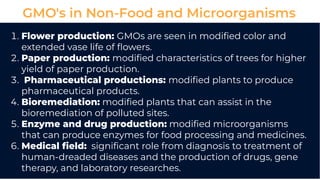 GMO's in Non-Food and Microorganisms
. Flower production: GMOs are seen in modiﬁed color and
extended vase life of ﬂowers.
. Paper production: modiﬁed characteristics of trees for higher
yield of paper production.
. Pharmaceutical productions: modiﬁed plants to produce
pharmaceutical products.
. Bioremediation: modiﬁed plants that can assist in the
bioremediation of polluted sites.
. Enzyme and drug production: modiﬁed microorganisms
that can produce enzymes for food processing and medicines.
. Medical ﬁeld: signiﬁcant role from diagnosis to treatment of
human-dreaded diseases and the production of drugs, gene
therapy, and laboratory researches.
 