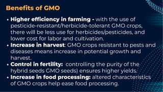 Beneﬁts of GMO
Higher efﬁciency in farming - with the use of
pesticide-resistant/herbicide-tolerant GMO crops,
there will be less use for herbicides/pesticides, and
lower cost for labor and cultivation.
Increase in harvest: GMO crops resistant to pests and
diseases means increase in potential growth and
harvest.
Control in fertility: controlling the purity of the
hybrid seeds GMO seeds) ensures higher yields.
Increase in food processing: altered characteristics
of GMO crops help ease food processing.
 