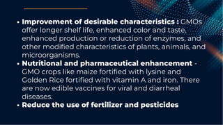 Improvement of desirable characteristics : GMOs
offer longer shelf life, enhanced color and taste,
enhanced production or reduction of enzymes, and
other modiﬁed characteristics of plants, animals, and
microorganisms.
Nutritional and pharmaceutical enhancement -
GMO crops like maize fortiﬁed with lysine and
Golden Rice fortiﬁed with vitamin A and iron. There
are now edible vaccines for viral and diarrheal
diseases.
Reduce the use of fertilizer and pesticides
 