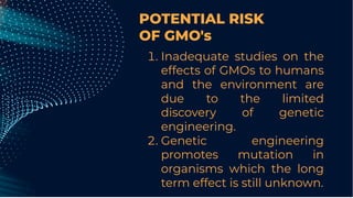 POTENTIAL RISK
OF GMO's
. Inadequate studies on the
effects of GMOs to humans
and the environment are
due to the limited
discovery of genetic
engineering.
. Genetic engineering
promotes mutation in
organisms which the long
term effect is still unknown.
 