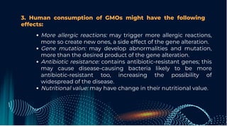 3. Human consumption of GMOs might have the following
effects:
More allergic reactions: may trigger more allergic reactions,
more so create new ones, a side effect of the gene alteration.
Gene mutation: may develop abnormalities and mutation,
more than the desired product of the gene alteration.
Antibiotic resistance: contains antibiotic-resistant genes; this
may cause disease-causing bacteria likely to be more
antibiotic-resistant too, increasing the possibility of
widespread of the disease.
Nutritional value: may have change in their nutritional value.
 