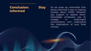 Conclusion: Stay
Informed
As we wrap up, remember that
being informed is key to making
choices about GMOs. Whether
you support or oppose them,
knowledge empowers you to
engage in meaningful
conversations and understand
the implications of your food
choices.
 