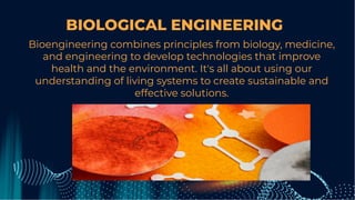 BIOLOGICAL ENGINEERING
Bioengineering combines principles from biology, medicine,
and engineering to develop technologies that improve
health and the environment. It's all about using our
understanding of living systems to create sustainable and
effective solutions.
 