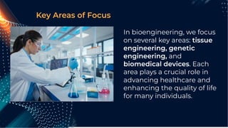 In bioengineering, we focus
on several key areas: tissue
engineering, genetic
engineering, and
biomedical devices. Each
area plays a crucial role in
advancing healthcare and
enhancing the quality of life
for many individuals.
Key Areas of Focus
 