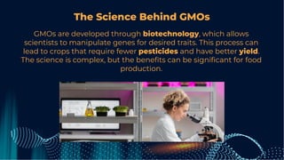 The Science Behind GMOs
GMOs are developed through biotechnology, which allows
scientists to manipulate genes for desired traits. This process can
lead to crops that require fewer pesticides and have better yield.
The science is complex, but the beneﬁts can be signiﬁcant for food
production.
 