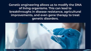 Genetic engineering allows us to modify the DNA
of living organisms. This can lead to
breakthroughs in disease resistance, agricultural
improvements, and even gene therapy to treat
genetic disorders.
 