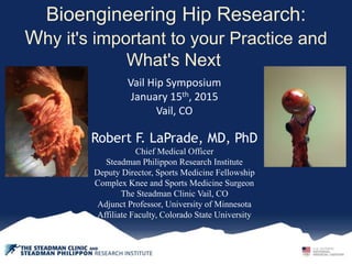 Bioengineering Hip Research:
Why it's important to your Practice and
What's Next
Vail Hip Symposium
January 15th, 2015
Vail, CO
Robert F. LaPrade, MD, PhD
Chief Medical Officer
Steadman Philippon Research Institute
Deputy Director, Sports Medicine Fellowship
Complex Knee and Sports Medicine Surgeon
The Steadman Clinic Vail, CO
Adjunct Professor, University of Minnesota
Affiliate Faculty, Colorado State University
 